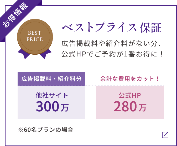 【お得情報】ベストプライス保証 広告掲載料や紹介料がない分、 公式HPでご予約が1番お得に! ※60名プランの場合 他社サイト300万(広告掲載料・紹介料分) 公式HP280万 余計な費用をカット!