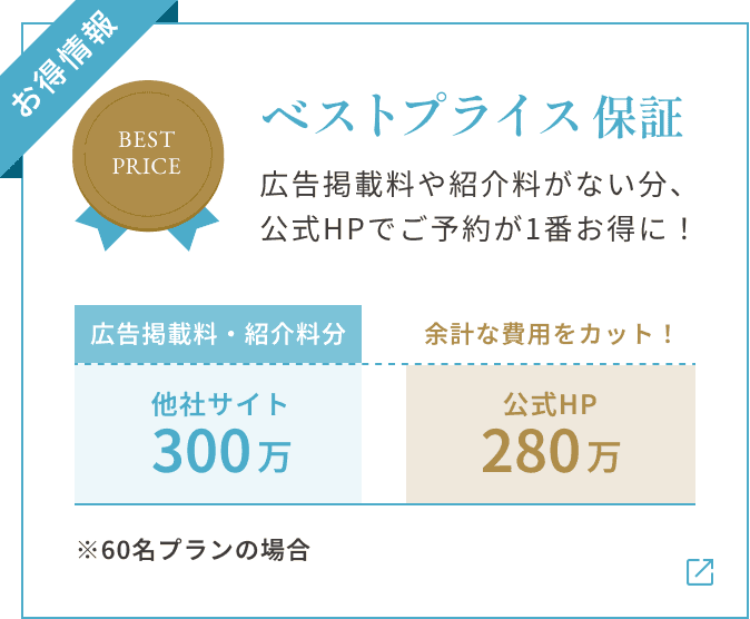 【お得情報】ベストプライス保証 広告掲載料や紹介料がない分、 公式HPでご予約が1番お得に! ※60名プランの場合 他社サイト300万(広告掲載料・紹介料分) 公式HP280万 余計な費用をカット!