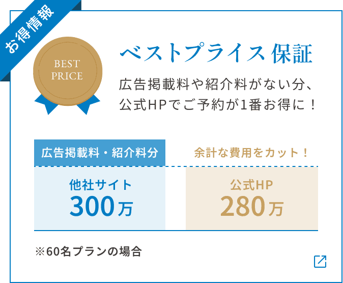 【お得情報】ベストプライス保証 広告掲載料や紹介料がない分、 公式HPでご予約が1番お得に! ※60名プランの場合 他社サイト300万(広告掲載料・紹介料分) 公式HP280万 余計な費用をカット!