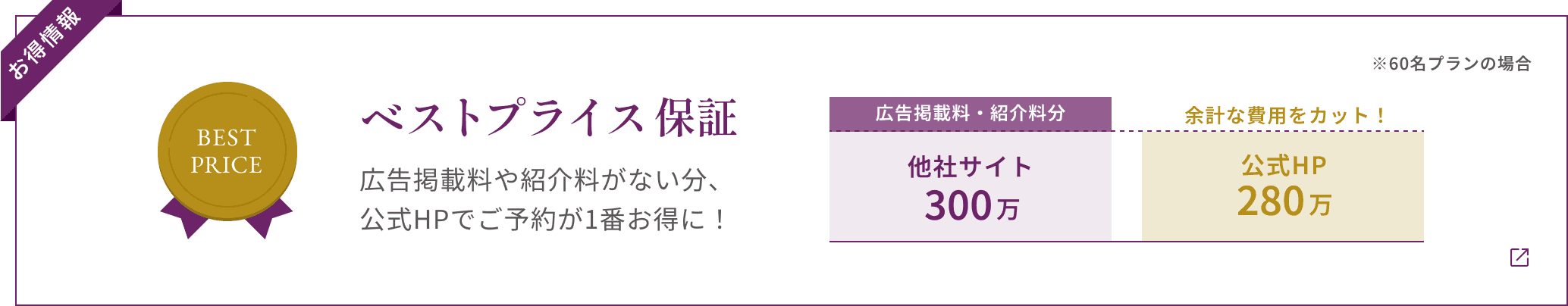 【お得情報】ベストプライス保証 広告掲載料や紹介料がない分、 公式HPでご予約が1番お得に! ※60名プランの場合 他社サイト300万(広告掲載料・紹介料分) 公式HP280万 余計な費用をカット!