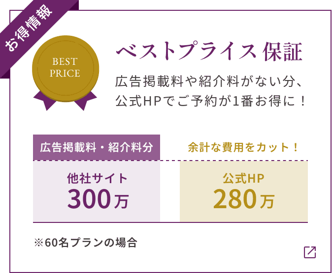 【お得情報】ベストプライス保証 広告掲載料や紹介料がない分、 公式HPでご予約が1番お得に! ※60名プランの場合 他社サイト300万(広告掲載料・紹介料分) 公式HP280万 余計な費用をカット!